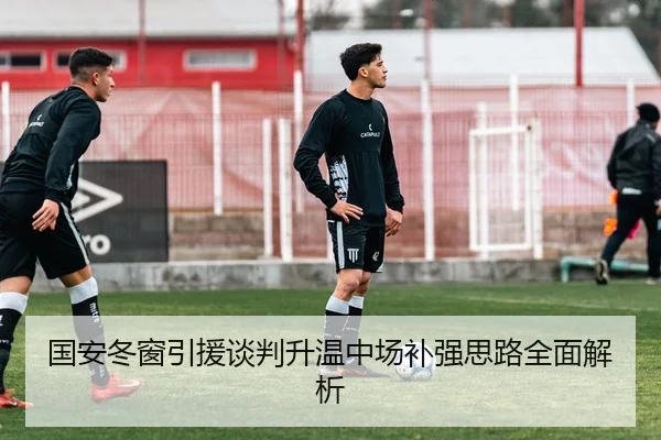 国安冬窗引援谈判升温中场补强思路全面解析