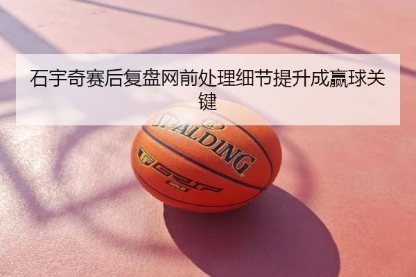 石宇奇赛后复盘网前处理细节提升成赢球关键